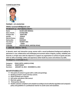 CURRICULUM VITAE
Contact: +971-0529507830
EMAIL:lucianarin89@gmail.com
PERSONAL INFORMATION:
Name : SILVER JUDE MICHEAL
Date of birth : 27/FEB/1989
Passport No : A02471382
Gender : FEMALE
Marital Status: SINGLE
Nationality : NIGERIAN
Visa Status : TOURIST VISA
Location : DUBAI
Language : ENGLISH (READ, WRITE& SPEAK)
CAREER OBJECTIVE:
A dynamic smart and interactive young woman with a sound professional background seeking for
placement in any collaborative and challenging environment where integrity, quality, reliability and
diversity is of high value with the objective to support my organization to achieve its goals and aims
with my skills, knowledge, ability and experience while I build my career and enhance my skills.
WORKING EXPERIENCE:
Company: PEKAS HOTEL LAGOS (5-STAR)
Position: RECEPTIONIST
Duration: JANUARY 10, 2013 - DECEMBER 21, 2015
RESPONSIBILITY:
 First point of contact to guest with a smile and greetings.
 Booking of client’s rooms and key control.
 Check-in/Check-out of guest
 Call center and phone calls control
 Wed site update
 Third parties referrals
 Handle customer compliant and complain according to local authority regulation and company’s
policy and guideline in a professional manner to avoid scene and escalation.
 