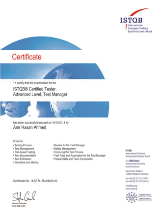 To certify that the examination for the
ISTQB® Certified Tester,
Advanced Level, Test Manager
has been successfully passed on 15/10/2014 by
Amr Hasan Ahmed
Contents
• Testing Process
• Test Management
• Risk-based Testing
• Test Documentation
• Test Estimation
• Standards and Metrics
• Review for the Test Manager
• Defect Management
• Improving the Test Process
• Test Tools and Automation for the Test Manager
• People Skills and Team Composition
Certificate No. 14-CTAL-TM-64634-03
 