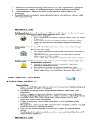  Liaised with sub-contractors in ensuring smooth functioning of project implementation support plans.
 Optimized resource utilization and streamlined operations to maximize productivity/ profitability.
 Collaborated with HR in selection/ recruitment of project personnel based on skill and job
requirements.
 Ensured effective communication of project related information to external/ internal entities to enable
effective decision making.
Key Projects to Credit
Public Security Project: Running software and maintaining Public Security’s information room through A-Jeraisy company’s
staff, consisting of 15 employees divided between networks, software and technical support.
Achievements in the project:-
 Involved in maintenance of client interactions with regards to defining scope of work and other
SLA parameters.
 Restructured team/ salary structure aimed at enhancing team productivity and utilization.
 Enhanced client satisfaction through prompt resolution of issues and qualitative service
delivery.
Air Force Project: Incorporation of Microsoft/ and other Software licenses and functioned as an on-site technical support
engineer.
Achievements in the project:-
 Built/ maintained productive business relationship with clients for collation/ understanding of
project requirements.
 Negotiated/ revised project budget to incorporate various deliverables and liaised with
suppliers in maintenance of delivery schedules.
 Involved in collation of bills and certificates of completion from clients post delivery of projects.
Ministry of Justice: Supply of computers, printers, visitors’ line queuing system and ministry’s visual projection guide system.
Achievements in the project:-
 Negotiated/ documented agreement of shared responsibility for delay followed by
development of comprehensive action plan.
 Set up strategic partnerships with small organizations for installation of systems.
 Deputed an accountant from the Accounting Department of the ministry for documentation,
placing of bills and collation of 60% amount in the first two months of project inception.
Standard Chartered Bank – Jordan, Amman
Projects Officer- June 2011 – 2012
Responsibilities:-
 Ensured smooth functioning of project operations across several sites in compliance to project
delivery schedules and other SLA parameters.
 Prepared roll-out strategy and long term plans based on existing infrastructure/ future
requirements.
 Involved in mapping of project scope, objectives aimed at optimizing project configuration.
 Defined project strategy and optimized resource utilization to enhance productivity/ profitability.
 Generated/ updated various status reports for the senior leadership team and other
stakeholders based on project requirements.
 Focused on setting up of required infrastructure aligned to existing facilities and future
modifications.
 Managed various systems aspects of the project, monitored incorporated functions, conducted
tests to ensure smooth functioning of operations.
 Enhanced client satisfaction through prompt resolution of issues and qualitative service
delivery.
 Coordinated activities related to promotion of services across bank sites and development of
internal customer relationships.
Key Projects to Credit
 