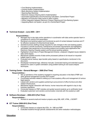 • Core Banking Implementation
• Lending System Implementation
• Bank assurance System Implementation
• Opening New Branches
• Electronic Cheque Clearing (ECC) Implementation
• Automated Classification and Provisioning Calculation, Central Bank Project
• Migration of Production Data Centre to New Location
• Online Integration between Electronic Cheque Clearing and Core Banking System
• Upgrading Black List System, as part of a Central Bank Project
Technical Analyst – June 2005 – 2011
Responsibilities:-
 Managed day to day data centre operations in coordination with data centre operator team in
compliance to various SLA parameters.
 Rendered core banking support and functioned as point of contact between business and IT
for effective resolution of critical technical issues.
 Assisted business drafting change requests for new changes in the core banking system.
 Focused on smooth functioning, maintenance of business requirements and highlighting
anticipated risks pertaining to surrounding systems and auxiliary bank applications like
Electronic Clearing Cheques system and the phone banking systems
 Highlighted critical risks to Project Management Director, analyzed/ mitigated issues related to
data centre lapses.
 Maintained updated records of data centre processes/ policies to be issued on requests/
bulletin basis to users.
 Evaluated server backup, tape transfer policy based on specifications mentioned in the
document.
 Developed/ maintained logs, reference manuals. Conducted training and extended support
sessions for users in system orientation using problem-solving & root cause analysis
techniques.
Training Center - General Manager – 2009 (Part Time)
Responsibilities:-
 Set up operations of the academy engaged in imparting education in the field of PMP and
other general management courses from scratch.
 Coordinated activities related to setting up of new academy office and management of various
legal aspects.
 Liaised with vendors and suppliers pertaining to procurement of office furniture and other
related infrastructure.
 Maintained regular interaction with finance, human resources with regards to day to day
business operations.
 Conducted classes on PMP modules and guided several students up to certification level.
 Evaluated customers' and vendors communication channels with the academy’s staff.
Software Developer – 2004-2012 (Part Time)
Responsibilities:-
 Worked on several small and medium projects using VB6, ASP, HTML, J SCRIPT
ICT Trainer 2006-2012 (Part Time)
Responsibilities:-
 Conducted classes on subjects like ICDL, A+, VB6 and PMP.
 Evaluated students through periodic assessments and other evaluation methodologies.
Education
 