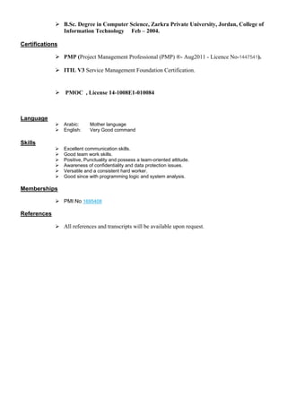  B.Sc. Degree in Computer Science, Zarkra Private University, Jordan, College of
Information Technology Feb – 2004.
Certifications
 PMP (Project Management Professional (PMP) ®- Aug2011 - Licence No-1447541).
 ITIL V3 Service Management Foundation Certification.
 PMOC , License 14-1008E1-010084
Language
 Arabic: Mother language
 English: Very Good command
Skills
 Excellent communication skills.
 Good team work skills.
 Positive, Punctuality and possess a team-oriented attitude.
 Awareness of confidentiality and data protection issues.
 Versatile and a consistent hard worker.
 Good since with programming logic and system analysis.
Memberships
 PMI No 1695408
References
 All references and transcripts will be available upon request.
 