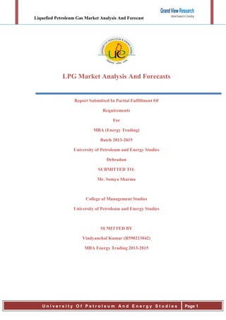 Liquefied Petroleum Gas Market Analysis And Forecast
U n i v e r s i t y O f P e t r o l e u m A n d E n e r g y S t u d i e s Page 1
LPG Market Analysis And Forecasts
Report Submitted In Partial Fulfillment Of
Requirements
For
MBA (Energy Trading)
Batch 2013-2015
University of Petroleum and Energy Studies
Dehradun
SUBMITTED TO:
Mr. Somya Sharma
College of Management Studies
University of Petroleum and Energy Studies
SUMITTED BY
Vindyanchal Kumar (R590213042)
MBA Energy Trading 2013-2015
 