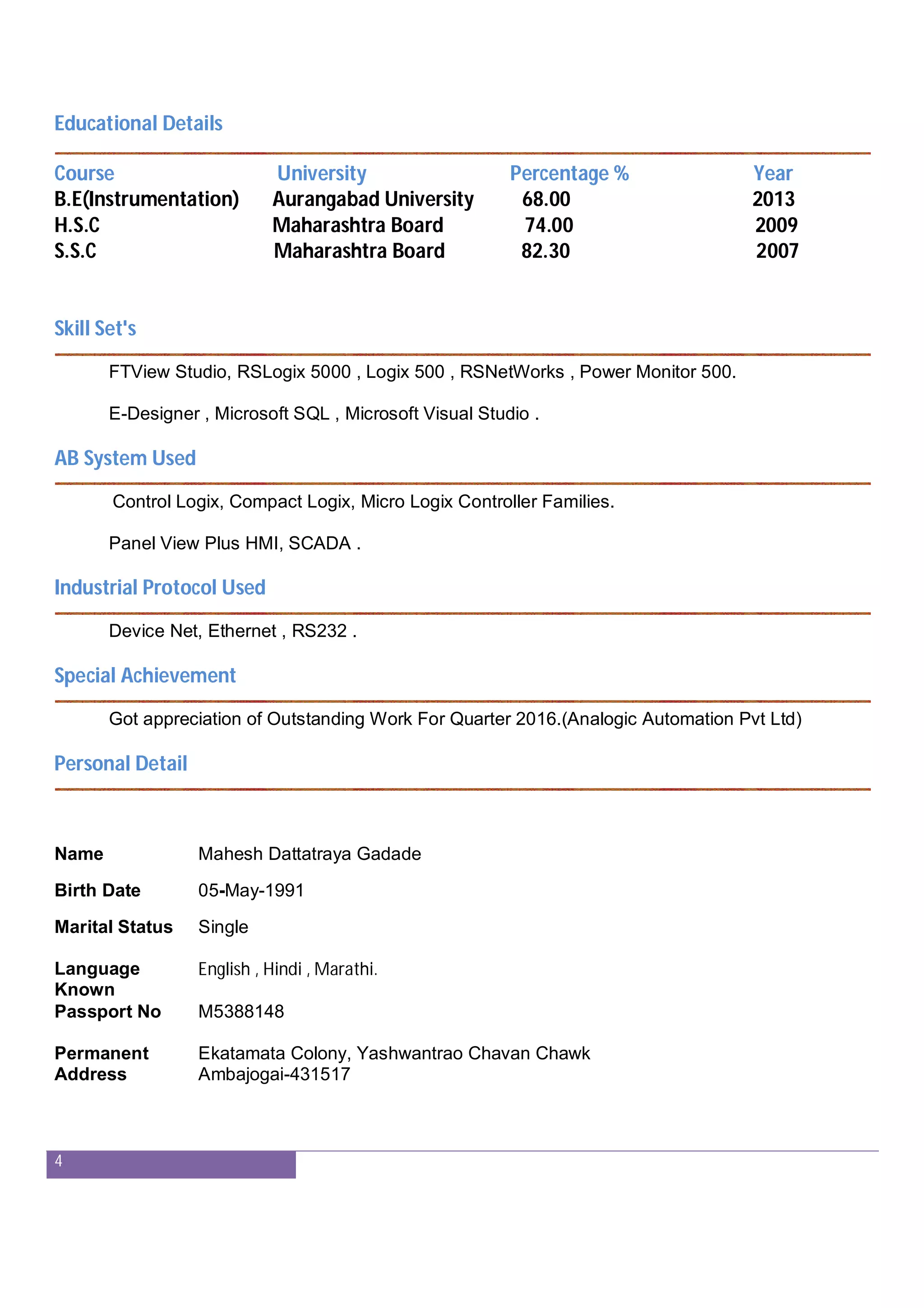 4
Educational Details
Course University Percentage % Year
B.E(Instrumentation) Aurangabad University 68.00 2013
H.S.C Maharashtra Board 74.00 2009
S.S.C Maharashtra Board 82.30 2007
Skill Set's
FTView Studio, RSLogix 5000 , Logix 500 , RSNetWorks , Power Monitor 500.
E-Designer , Microsoft SQL , Microsoft Visual Studio .
AB System Used
Control Logix, Compact Logix, Micro Logix Controller Families.
Panel View Plus HMI, SCADA .
Industrial Protocol Used
Device Net, Ethernet , RS232 .
Special Achievement
Got appreciation of Outstanding Work For Quarter 2016.(Analogic Automation Pvt Ltd)
Personal Detail
Name Mahesh Dattatraya Gadade
Birth Date 05-May-1991
Marital Status Single
Language
Known
English , Hindi , Marathi.
Passport No M5388148
Permanent
Address
Ekatamata Colony, Yashwantrao Chavan Chawk
Ambajogai-431517
 
