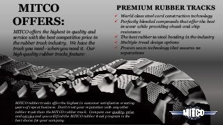 MITCO rubber tracks offer the highest in customer satisfaction creating
years of repeat business. Don’t trust your reputation with any other
rubber track than the MITCO rubber track. Compare our quality, price
and service and you will find the MITCO rubber track program is the
best choice for your company
PREMIUM RUBBER TRACKS
MITCO offers the highest in quality and
service with the best competitive price in
the rubber track industry. We have the
track you need - when you need it. Our
high quality rubber tracks feature:
MITCO
OFFERS:
 World class steel cord construction technology
 Perfectly blended compounds that offer the best
in wear while providing chunk and chip
resistance
 The best rubber to steel bonding in the industry
 Multiple tread design options
 Proven seam technology that assures no
separations
 