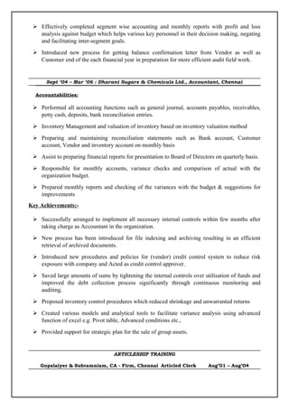  Effectively completed segment wise accounting and monthly reports with profit and loss
analysis against budget which helps various key personnel in their decision making, negating
and facilitating inter-segment goals.
 Introduced new process for getting balance confirmation letter from Vendor as well as
Customer end of the each financial year in preparation for more efficient audit field work.
Sept ‘04 – Mar ‘06 : Dharani Sugars & Chemicals Ltd., Accountant, Chennai
Accountabilities:
 Performed all accounting functions such as general journal, accounts payables, receivables,
petty cash, deposits, bank reconciliation entries.
 Inventory Management and valuation of inventory based on inventory valuation method
 Preparing and maintaining reconciliation statements such as Bank account, Customer
account, Vendor and inventory account on monthly basis
 Assist to preparing financial reports for presentation to Board of Directors on quarterly basis.
 Responsible for monthly accounts, variance checks and comparison of actual with the
organization budget.
 Prepared monthly reports and checking of the variances with the budget & suggestions for
improvements
Key Achievements:-
 Successfully arranged to implement all necessary internal controls within few months after
taking charge as Accountant in the organization.
 New process has been introduced for file indexing and archiving resulting in an efficient
retrieval of archived documents.
 Introduced new procedures and policies for (vendor) credit control system to reduce risk
exposure with company and Acted as credit control approver.
 Saved large amounts of sums by tightening the internal controls over utilisation of funds and
improved the debt collection process significantly through continuous monitoring and
auditing.
 Proposed inventory control procedures which reduced shrinkage and unwarranted returns
 Created various models and analytical tools to facilitate variance analysis using advanced
function of excel e.g. Pivot table, Advanced conditions etc.,
 Provided support for strategic plan for the sale of group assets.
ARTICLESHIP TRAINING
Gopalaiyer & Subramniam, CA - Firm, Chennai Articled Clerk Aug’01 – Aug’04
 