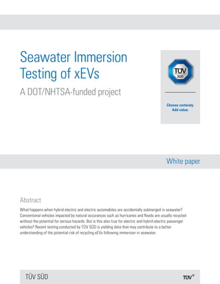 TÜV SÜD
White paper
Abstract
Seawater Immersion
Testing of xEVs
A DOT/NHTSA-funded project
What happens when hybrid electric and electric automobiles are accidentally submerged in seawater?
Conventional vehicles impacted by natural occurances such as hurricanes and floods are usually recycled
without the potential for serious hazards. But is this also true for electric and hybrid electric passenger
vehicles? Recent testing conducted by TÜV SÜD is yielding data that may contribute to a better
understanding of the potential risk of recycling xEVs following immersion in seawater.
 