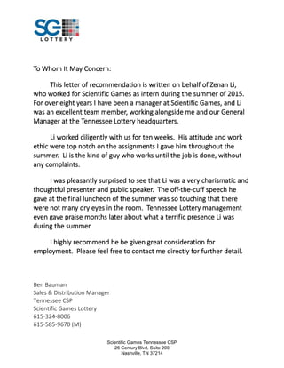 Scientific Games Tennessee CSP
26 Century Blvd, Suite 200
Nashville, TN 37214
To Whom It May Concern:
This letter of recommendation is written on behalf of Zenan Li,
who worked for Scientific Games as intern during the summer of 2015.
For over eight years I have been a manager at Scientific Games, and Li
was an excellent team member, working alongside me and our General
Manager at the Tennessee Lottery headquarters.
Li worked diligently with us for ten weeks. His attitude and work
ethic were top notch on the assignments I gave him throughout the
summer. Li is the kind of guy who works until the job is done, without
any complaints.
I was pleasantly surprised to see that Li was a very charismatic and
thoughtful presenter and public speaker. The off-the-cuff speech he
gave at the final luncheon of the summer was so touching that there
were not many dry eyes in the room. Tennessee Lottery management
even gave praise months later about what a terrific presence Li was
during the summer.
I highly recommend he be given great consideration for
employment. Please feel free to contact me directly for further detail.
Ben Bauman
Sales & Distribution Manager
Tennessee CSP
Scientific Games Lottery
615-324-8006
615-585-9670 (M)
 