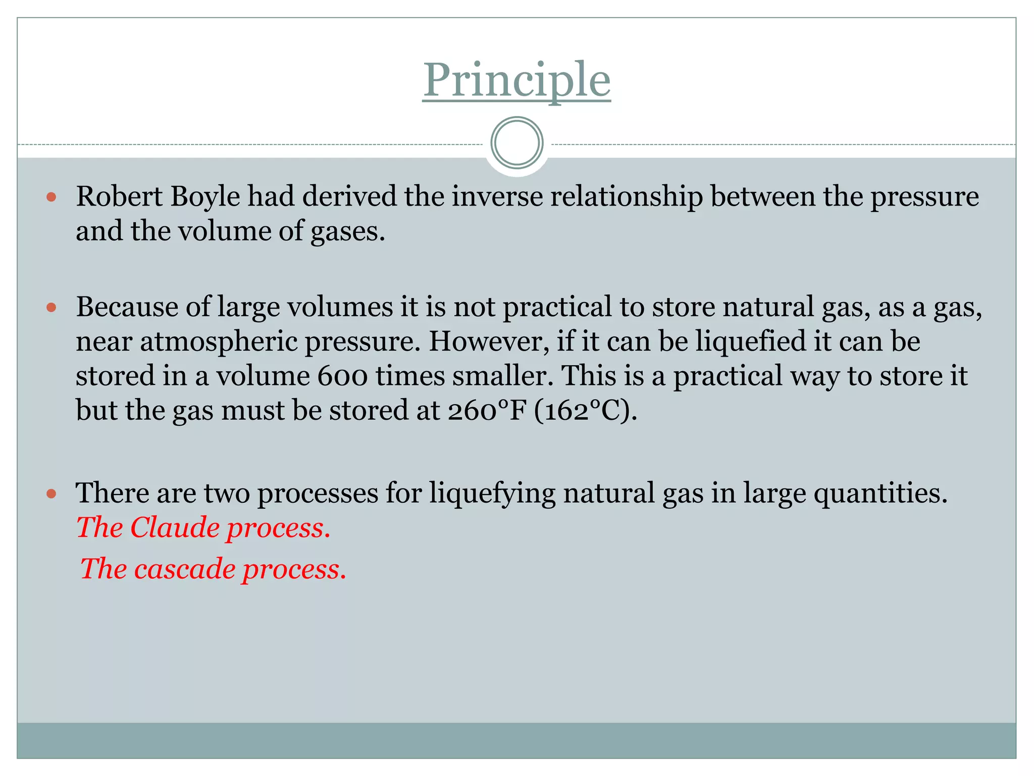 Principle
 Robert Boyle had derived the inverse relationship between the pressure
and the volume of gases.
 Because of large volumes it is not practical to store natural gas, as a gas,
near atmospheric pressure. However, if it can be liquefied it can be
stored in a volume 600 times smaller. This is a practical way to store it
but the gas must be stored at 260°F (162°C).
 There are two processes for liquefying natural gas in large quantities.
The Claude process.
The cascade process.
 