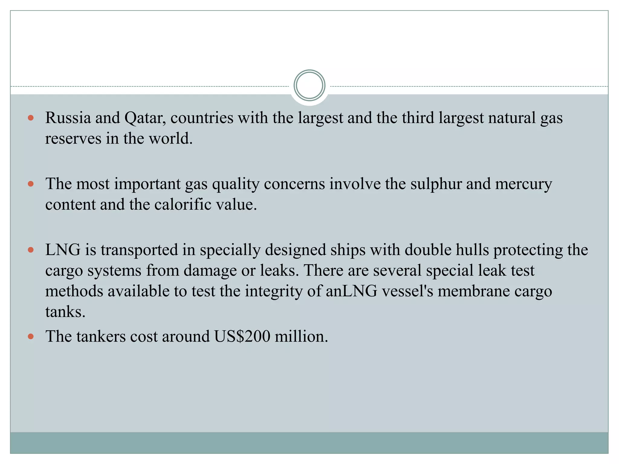  Russia and Qatar, countries with the largest and the third largest natural gas
reserves in the world.
 The most important gas quality concerns involve the sulphur and mercury
content and the calorific value.
 LNG is transported in specially designed ships with double hulls protecting the
cargo systems from damage or leaks. There are several special leak test
methods available to test the integrity of anLNG vessel's membrane cargo
tanks.
 The tankers cost around US$200 million.
 