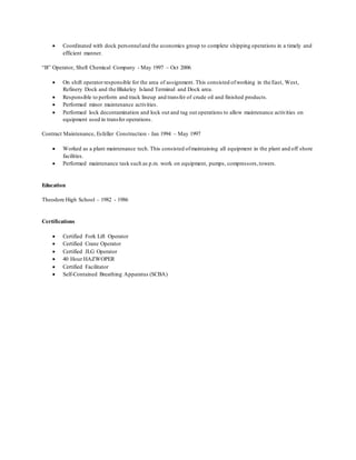  Coordinated with dock personneland the economics group to complete shipping operations in a timely and
efficient manner.
“B” Operator, Shell Chemical Company - May 1997 – Oct 2006
 On shift operator responsible for the area of assignment. This consisted ofworking in the East, West,
Refinery Dock and the Blakeley Island Terminal and Dock area.
 Responsible to perform and track lineup and transfer of crude oil and finished products.
 Performed minor maintenance activities.
 Performed lock decontamination and lock out and tag out operations to allow maintenance activities on
equipment used in transfer operations.
Contract Maintenance, Esfeller Construction - Jan 1994 – May 1997
 Worked as a plant maintenance tech. This consisted ofmaintaining all equipment in the plant and off shore
facilities.
 Performed maintenance task such as p.m. work on equipment, pumps, compressors,towers.
Education
Theodore High School – 1982 - 1986
Certifications
 Certified Fork Lift Operator
 Certified Crane Operator
 Certified JLG Operator
 40 Hour HAZWOPER
 Certified Facilitator
 Self-Contained Breathing Apparatus (SCBA)
 