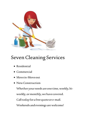 SevenCleaningServices
 Residential
 Commercial
 Movein-Moveout
 NewConstruction
Whetheryourneedsareonetime,weekly,bi-
weekly,ormonthly,wehavecovered.
Calltodayforafreequoteore-mail.
Weekendsandeveningsare welcome!
 