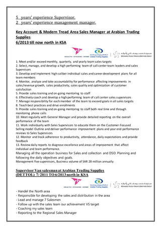 5 years’ experience Supervisor.
2 years’ experience management manager.
Key Account & Modern Tread Area Sales Manager at Arabian Trading
Supplies
6/2013 till now north in KSA
1. Meet and/or exceed monthly, quarterly, and yearly team sales targets
2. Select, manage, and develop a high performing team of call center team leaders and sales
Supervisors
3. Develop and implement high caliber individual sales and career development plans for all
team members
4. Monitor, analyze and take accountability for performance affecting improvements in
sales/revenue growth, sales productivity, sales quality and optimization of customer
satisfaction
5. Provide sales training and on-going mentoring to staff
6. Effectively coach and develop a high performing team of call center sales supervisors
7. Manage responsibility for each member of the team to exceed goals in all sales targets
8. Teach best practices and drive enrollments
9. Provide sales training and on-going mentoring to staff both real time and through
monitoring phone calls
10. Meet regularly with General Manager and provide detailed reporting on the overall
performance of the team
11. Work individually with Sales Supervisors to educate them on the Customer-Focused
Selling model Outline and deliver performance improvement plans and year end performance
reviews to Sales Supervisors
12. Monitor and track adherence to productivity, attendance, daily expectations and provide
feedback
13. Review daily reports to diagnose excellence and areas of improvement that affect
individual and team performance.
Managing all the operation business for Sales and collection and DSO. Planning and
following the daily objectives and goals.
Management five supervisors, Business volume of SAR 28 million annually
Supervisor Van salesmanatArabian Trading Supplies
(DETTOL) 7/ 2011 TO 6/2013north in KSA
- Handel the North area
- Responsible for developing the sales and distribution in the area
- Lead and manage 7 Salesmen
- Follow up with the sales team our achievement VS target
- Coaching my sales team
- Reporting to the Regional Sales Manager
 