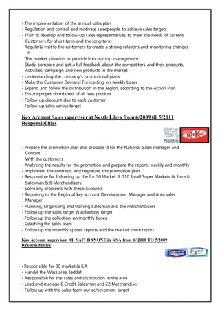 - The implementation of the annual sales plan
- Regulation and control and motivate salespeople to achieve sales targets
- Train & develop and follow-up sales representatives to meet the needs of current
Customers for short-term and the long-term
- Regularly visit to the customers to create a strong relations and monitoring changes
In
The market situation to provide it to our top management
- Study, compare and get a full feedback about the competitors and their products,
Activities, campaign and new products in the market
- Understanding the company's promotional plans
- Make the Customer Demand Forecasting on weekly bases
- Expand and follow the distribution in the region, according to the Action Plan
- Ensure proper distributed of all new product
- Follow-up discount due to each customer
- Follow-up sales versus target
Key Account Sales supervisorat Nestle Libya from 6/2009 till 5/2011
Responsibilities
- Prepare the promotion plan and propose it for the National Sales manager and
Contact
With the customers
- Analyzing the results for the promotion and prepare the reports weekly and monthly
- Implement the contracts and negotiate the promotion plan
- Responsible for following up the for 50 Market & 110 Small Super Markets & 3 credit
Salesman & 8 Merchandisers
- Solve any problems with these Accounts
- Reporting to the Regional key account Development Manager and Area sales
Manager
- Planning, Organizing and training Salesman and the merchandisers
- Follow up the sales target & collection target
- Follow up the collection on monthly bases
- Coaching the sales team
- Follow up the monthly spaces reports and the market share report
Kay Account supervisor AL SAFI DANONE in KSA from 6/ 2008 TO 5/2009
Responsibilities
- Responsible for 30 market & K.A
- Handel the West area, Jeddah
- Responsible for the sales and distribution in the area
- Lead and manage 6 Credit Salesmen and 22 Merchandiser
- Follow up with the sales team our achievement target
 