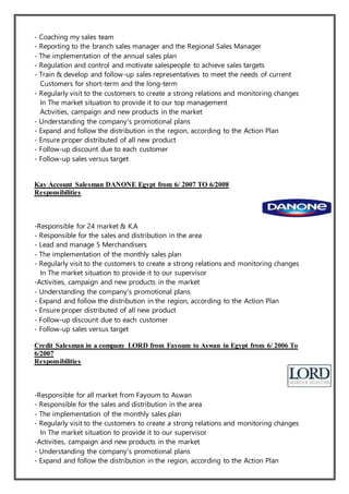 - Coaching my sales team
- Reporting to the branch sales manager and the Regional Sales Manager
- The implementation of the annual sales plan
- Regulation and control and motivate salespeople to achieve sales targets
- Train & develop and follow-up sales representatives to meet the needs of current
Customers for short-term and the long-term
- Regularly visit to the customers to create a strong relations and monitoring changes
In The market situation to provide it to our top management
Activities, campaign and new products in the market
- Understanding the company's promotional plans
- Expand and follow the distribution in the region, according to the Action Plan
- Ensure proper distributed of all new product
- Follow-up discount due to each customer
- Follow-up sales versus target
Kay Account Salesman DANONE Egypt from 6/ 2007 TO 6/2008
Responsibilities
-Responsible for 24 market & K.A
- Responsible for the sales and distribution in the area
- Lead and manage 5 Merchandisers
- The implementation of the monthly sales plan
- Regularly visit to the customers to create a strong relations and monitoring changes
In The market situation to provide it to our supervisor
-Activities, campaign and new products in the market
- Understanding the company's promotional plans
- Expand and follow the distribution in the region, according to the Action Plan
- Ensure proper distributed of all new product
- Follow-up discount due to each customer
- Follow-up sales versus target
Credit Salesman in a company LORD from Fayoum to Aswan in Egypt from 6/ 2006 To
6/2007
Responsibilities
-Responsible for all market from Fayoum to Aswan
- Responsible for the sales and distribution in the area
- The implementation of the monthly sales plan
- Regularly visit to the customers to create a strong relations and monitoring changes
In The market situation to provide it to our supervisor
-Activities, campaign and new products in the market
- Understanding the company's promotional plans
- Expand and follow the distribution in the region, according to the Action Plan
 