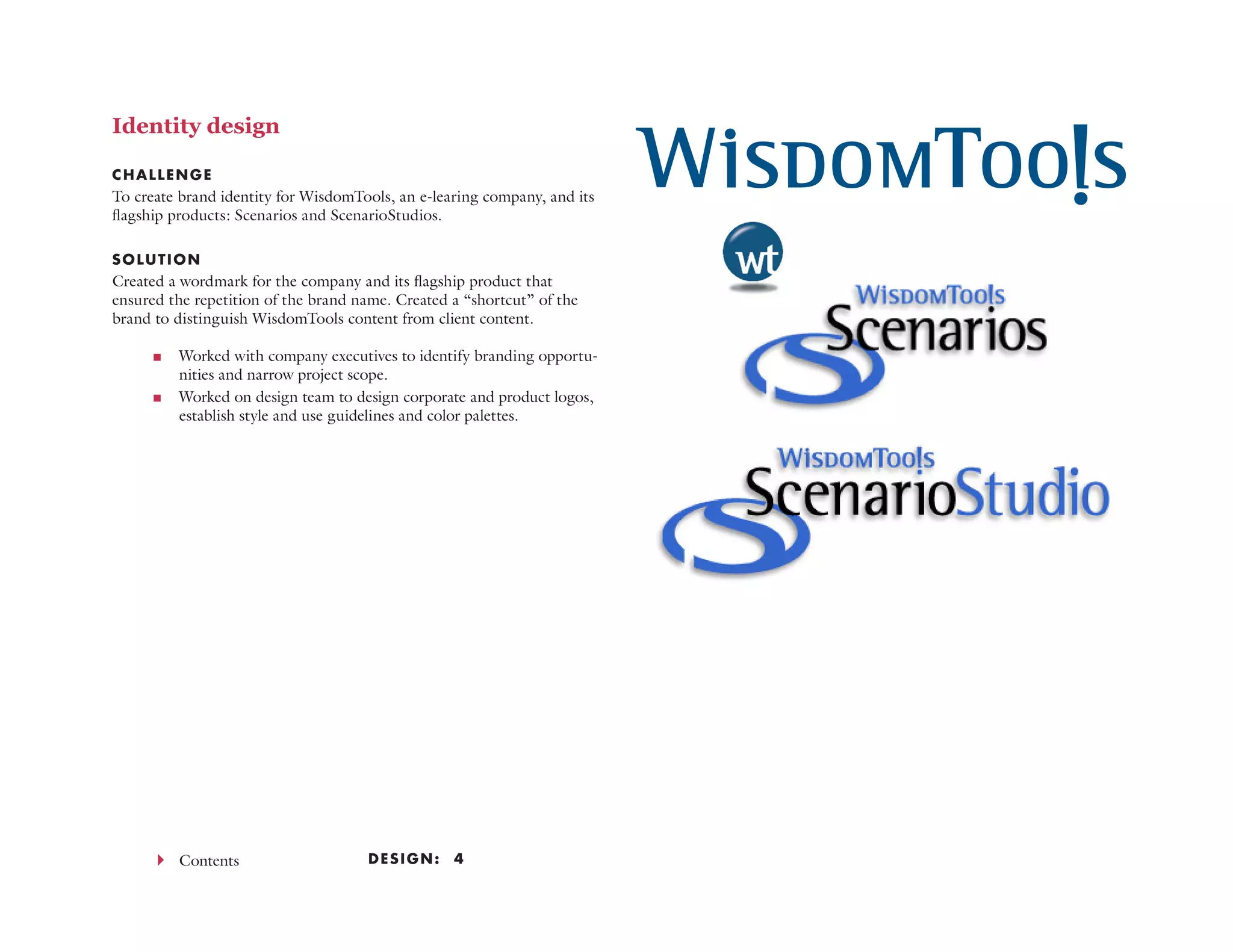 Design: 444 Contents
Identity design
CHALLENGE
To create brand identity for WisdomTools, an e-learing company, and its
flagship products: Scenarios and ScenarioStudios.
SOLUTION
Created a wordmark for the company and its flagship product that
ensured the repetition of the brand name. Created a “shortcut” of the
brand to distinguish WisdomTools content from client content.
<< Worked with company executives to identify branding opportu-
nities and narrow project scope.
<< Worked on design team to design corporate and product logos,
establish style and use guidelines and color palettes.
