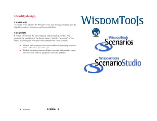 Design: 444 Contents
Identity design
CHALLENGE
To create brand identity for WisdomTools, an e-learing company, and its
flagship products: Scenarios and ScenarioStudios.
SOLUTION
Created a wordmark for the company and its flagship product that
ensured the repetition of the brand name. Created a “shortcut” of the
brand to distinguish WisdomTools content from client content.
<< Worked with company executives to identify branding opportu-
nities and narrow project scope.
<< Worked on design team to design corporate and product logos,
establish style and use guidelines and color palettes.
 