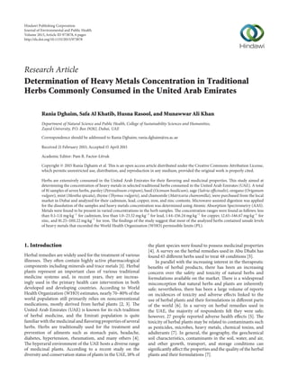 Research Article
Determination of Heavy Metals Concentration in Traditional
Herbs Commonly Consumed in the United Arab Emirates
Rania Dghaim, Safa Al Khatib, Husna Rasool, and Munawwar Ali Khan
Department of Natural Science and Public Health, College of Sustainability Sciences and Humanities,
Zayed University, P.O. Box 19282, Dubai, UAE
Correspondence should be addressed to Rania Dghaim; rania.dghaim@zu.ac.ae
Received 21 February 2015; Accepted 15 April 2015
Academic Editor: Pam R. Factor-Litvak
Copyright © 2015 Rania Dghaim et al. This is an open access article distributed under the Creative Commons Attribution License,
which permits unrestricted use, distribution, and reproduction in any medium, provided the original work is properly cited.
Herbs are extensively consumed in the United Arab Emirates for their flavoring and medicinal properties. This study aimed at
determining the concentration of heavy metals in selected traditional herbs consumed in the United Arab Emirates (UAE). A total
of 81 samples of seven herbs, parsley (Petroselinum crispum), basil (Ocimum basilicum), sage (Salvia officinalis), oregano (Origanum
vulgare), mint (Mentha spicata), thyme (Thymus vulgaris), and chamomile (Matricaria chamomilla), were purchased from the local
market in Dubai and analyzed for their cadmium, lead, copper, iron, and zinc contents. Microwave-assisted digestion was applied
for the dissolution of the samples and heavy metals concentration was determined using Atomic Absorption Spectrometry (AAS).
Metals were found to be present in varied concentrations in the herb samples. The concentration ranges were found as follows: less
than 0.1–1.11 mg⋅kg−1
for cadmium, less than 1.0–23.52 mg⋅kg−1
for lead, 1.44–156.24 mg⋅kg−1
for copper, 12.65–146.67 mg⋅kg−1
for
zinc, and 81.25–1101.22 mg⋅kg−1
for iron. The findings of the study suggest that most of the analyzed herbs contained unsafe levels
of heavy metals that exceeded the World Health Organization (WHO) permissible limits (PL).
1. Introduction
Herbal remedies are widely used for the treatment of various
illnesses. They often contain highly active pharmacological
components including minerals and trace metals [1]. Herbal
plants represent an important class of various traditional
medicine systems and, in recent years, they are increas-
ingly used in the primary health care intervention in both
developed and developing countries. According to World
Health Organization (WHO) estimates, nearly 70–80% of the
world population still primarily relies on nonconventional
medications, mostly derived from herbal plants [2, 3]. The
United Arab Emirates (UAE) is known for its rich tradition
of herbal medicine, and the Emirati population is quite
familiar with the medicinal and flavoring properties of several
herbs. Herbs are traditionally used for the treatment and
prevention of ailments such as stomach pain, headache,
diabetes, hypertension, rheumatism, and many others [4].
The hyperarid environment of the UAE hosts a diverse range
of medicinal plants. According to a recent study on the
diversity and conservation status of plants in the UAE, 18% of
the plant species were found to possess medicinal properties
[4]. A survey on the herbal remedies used in Abu Dhabi has
found 65 different herbs used to treat 48 conditions [5].
In parallel with the increasing interest in the therapeutic
benefits of herbal products, there has been an increasing
concern over the safety and toxicity of natural herbs and
formulations available on the market. There is a widespread
misconception that natural herbs and plants are inherently
safe; nevertheless, there has been a large volume of reports
on incidences of toxicity and adverse effects linked to the
use of herbal plants and their formulations in different parts
of the world [6]. In a survey on herbal remedies used in
the UAE, the majority of respondents felt they were safe;
however, 27 people reported adverse health effects [5]. The
toxicity of herbal plants may be related to contaminants such
as pesticides, microbes, heavy metals, chemical toxins, and
adulterants [7]. In general, the geography, the geochemical
soil characteristics, contaminants in the soil, water, and air,
and other growth, transport, and storage conditions can
significantly affect the properties and the quality of the herbal
plants and their formulations [7].
Hindawi Publishing Corporation
Journal of Environmental and Public Health
Volume 2015,Article ID 973878, 6 pages
http://dx.doi.org/10.1155/2015/973878
 