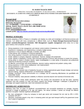 [1]
CV El Hadji Malick DIOP
EL HADJI MALICK DIOP
OPERATING MANAGER BACKGROWN IN MULTICULTURAL ENVIRONMENT
SUCCESSFUL IN ACHIEVING COMPANY’S GROWTH OBJECTIVES WITHIM TURNAROUND&RAPID CHANGING
ENVIRONMENT
Personal detail
46 years old, married with 4 children
Nationality: Senegalese
Tel: + 971509539692 / + 97152 9331025 / + 971554718631
Address: Mushrif, Road 6, villa 45 / flat 3, ABU DHABI (U.E.A)
Skype ID: maaodmalick
E-mail: elmalicjob@gmail.com
LinkedIn profile: http://ae.linkedin.com/pub/el-hadji-malick-diop/60/a49/9b2
PROFILE SUMMARY:
Currently preparing a PhD in Finance to strengthen and develop my skills and knowledge in all financial practices and
methods. I am dotted with many competences in different fields, such as Project Manager-Commercial-Financial-
Internal controller-Management Controller- HSE Management -Logistic management which allow me to have
good mastery of all companies activities.
 Strong experience in risk management and internal control (method of developing risk mapping)
 Experience in developing and implementing a company budget process
 Experience in how to respond effectively to tenders and offers
 A keen planner with competency in financial engineering
 Very strong expertise in economic and financial evaluation of projects
 Proven abilities in company diagnostic (operational, financial, strategic and provisional)
 Proven abilities in developing a strong, clear et focused approach to ensure safe procedure to master the company
 Strong ability to master a situation quickly; highly knowledgeable in a wide variety of disciplines and professional
organizing & directing turnaround situations.
 An effective communicator with strong leadership, decision making, analytical and problem solving skills
 Strong experience in HSE culture development and implementation.
 Strong experience in cost analysis
 Excellent analytical skills.
 Leadership: Task oriented style of leadership focused on driving organizational goals through strategic and tactical
decision-making. Capacity reinforcement on transformative leadership
 Strategic Contributor: Using communication as a strategic tool for measuring effectiveness via quantifiable and
measurable results
 Personal Credibility: Uses personal credibility to influence outcomes beyond own business & functional area.
I have been active in charity (foods distribution within the country) and volunteerism for over five years, spending
significant time with students (in math and physic support) and through challenges I developed a perspective to
encourage and support student who need more assistance and advice.
SIGNIFICANT ACHIEVMENTS:
Gathering more than 15 years of significant accomplishments and successful experience as manager, business
executive in charge of operations in oil, gas and logistic, the various activities I carried out through the different
positions I occupied, I reached significant achievements.
 My main achievement: I bring my company to reach gas sector and increased the turn over by 25% in 2012
compared with 2011
 Efficiently coordinated played a key role in increasing petrol and gas road transport tariff by the government (more
than 5 years of negotiation)
 
