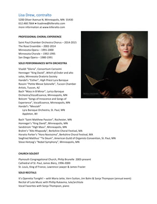 Lisa	Drew,	contralto	
5200	Oliver	Avenue	N,	Minneapolis,	MN		55430	
612.460.7664	●	lisadrew@killeralto.com		
more	information	at	www.killeralto.com	
	
PROFESSIONAL	CHORAL	EXPERIENCE		
Saint	Paul	Chamber	Orchestra	Chorus	–	2014-2015	
The	Rose	Ensemble	–	2002-2014	
Minnesota	Opera	–	1991-2000	
Minnesota	Chorale	–	1992-1995	
San	Diego	Opera	–	1980-1991	
SOLO	PERFORMANCES	WITH	ORCHESTRA		
Vivaldi	“Gloria”,	Consortium	Carissimi	
Henneger	“King	David”,	Witch	of	Endor	and	alto	
solos,	Minnesota	Oratorio	Society	
Handel’s	“Esther”,	High	Priest	Lyra	Baroque	
Rossini	“Petite	Messe	Solonelle”,	Tucson	Chamber	
Artists,	Tuscon,	AZ		
Bach	“Mass	in	B	Minor”,	Lyrica	Baroque	
Orchestra/VocalEssence,	Minneapolis,	MN	
Bolcom	“Songs	of	Innocence	and	Songs	of	
Experience”,	VocalEssence,	Minneapolis,	MN	
Handel’s	“Messiah”	
						Lyra	Baroque	Orchestra,	St.	Paul,	MN	
						Appleton,	WI	
Bach	“Saint	Matthew	Passion”,	Rochester,	MN	
Honneger’s	“King	David”,	Minneapolis,	MN	
Sandstrom	“High	Mass”,	Minneapolis,	MN	
Brahm’s	“Alto	Rhapsody”,	Berkshire	Choral	Festival,	MA	
Horatio	Parker’s	“Hora	Novissima”,	Berkshire	Choral	Festival,	MA	
Siegfried	Matthus’	“Te	Deum”,	American	Guild	of	Organists	Convention,	St.	Paul,	MN	
Steve	Heitzeg’s	“Nobel	Symphony”,	Minneapolis,	MN	
	
CHURCH	SOLOIST	
Plymouth	Congregational	Church,	Philip	Brunelle		2003-present	
Cathedral	of	St.	Paul,	James	Biery,	1996-2000	
St.	Louis,	King	of	France,	Lawrence	Lawyer	&	James	Frazier	
SOLO	RECITALS	
It’s	Operetta	Tonight!	–	with	Maria	Jette,	Vern	Sutton,	Jim	Bohn	&	Sonja	Thompson	(annual	event)	
Recital	of	Lute	Music	with	Phillip	Rukavina,	lute/archlute	
Vocal	Favorites	with	Sonja	Thompson,	piano	
	
 