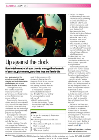 66  March 16 :: vol 30 no 29 :: 2016	 NURSING STANDARD
As a nursing student the
relentless demands of work,
studying and family life can leave
you feeling like you are on a
treadmill that has no off switch.
Learning to make your  
time work for you can help  
improve productivity and
performance, as well as providing
a sense of achievement and
general wellbeing.
Rebecca is a third-year nursing
student who funds her studies with
a part-time job. Like many students
she finds her course demanding
and says the only way she manages
placements is by being thoroughly
prepared and organised.
‘I always plan my whole week
in advance – from what days I’m
doing my job to the meals I’ll eat
each day,’ she says.
Keeping a ‘task diary’ can help
you plan your time. Divide each
day into 30-minute slots and make
a note of what you are doing. You
can decide to do this for a whole
week, the days you are on shift,
at university, for your days off or
study days. Add in all that you need
to do in the day and the week as
well as things you would like to do
and allocate time slots for each.
It makes sense to create new
routines that take advantage of
your strengths. This is your strategy
for success, so try to be honest  
with yourself:
Identify what you need to  
help you stay organised. Perhaps
a paper or electronic diary? Mind
maps? To-do lists?
Use your task diary to
recognise when you are able to
concentrate: are you a morning
or evening person? Can you
identify any patterns, such  
as times when you can easily  
be distracted so that you can
avoid studying then?
Name your distractions.
Whether it is Facebook, Pinterest
your children or friends, you
need to find a way to avoid
distractions when you are
supposed to be studying.
What motivates you? What
small things can you do to keep
yourself motivated? For example,
you may find that you can study
better when you collaborate
with fellow students.
Breaking down tasks into
manageable chunks and  
creating small achievable goals
for each step is a good time
management skill.
Remember to congratulate
yourself when you have reached
these goals because this helps  
with long-term motivation and the
formation of good study habits.
Lecturer at Edinburgh Napier
University’s school of nursing,
midwifery and social care Janyne
Afseth says: ‘Setting goals early on
will help build your confidence as
well as making a dent in the work
that needs to be done.
‘Small achievable goals such
as finding and reading a relevant
article, or writing 100 words  
can be a start, so schedule in  
these activities and make them  
a priority.’
You have at least three years
of juggling studying with clinical
placements so set yourself a
realistic schedule. The SMART
framework can help you prioritise
and pace yourself on the ward and
when studying (see Box).
As on the ward, you need regular
breaks when you are studying so
remember to plan some time for
yourself as well  NS
By Mandy Day-Calder, a freelance
writer and life/health coach
Upagainsttheclock
How to take control of your time to manage the demands
of courses, placements, part-time jobs and family life
CAREERS STUDENT LIFE
SMART
S	Be specific: what exactly do you need
to achieve?
M 	Effective goals are measurable and
motivating.
A	If you set achievable goals you are more
likely to succeed.
R 	 Are your goals realistic?
T 	 What is your timeline?
ALAMY
Downloaded from RCNi.com by Sarah Day-Calder on Mar 24, 2016. For personal use only. No other uses without permission.
Copyright © 2016 RCNi Ltd. All rights reserved.
 