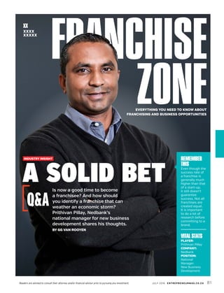 JULY 2016 ENTREPRENEURMAG.CO.ZA 81Readers are advised to consult their attorney and/or financial advisor prior to pursuing any investment.
EVERYTHING YOU NEED TO KNOW ABOUT
FRANCHISING AND BUSINESS OPPORTUNITIES
XX
XXXX
XXXXX
FRANCHISE
ZONE
INDUSTRY INSIGHT
A SOLID BETIs now a good time to become
a franchisee? And how should
you identify a franchise that can
weather an economic storm?
Prithivan Pillay, Nedbank’s
national manager for new business
development shares his thoughts.
BY GG VAN ROOYEN
Q&A
REMEMBER
THIS
Even though the
success rate of
a franchise is
generally much
higher than that
of a start-up,
it still doesn’t
guarantee
success. Not all
franchises are
created equal.
It is important
to do a lot of
research before
committing to a
brand.
VITAL STATS
PLAYER:
Prithivan Pillay
COMPANY:
Nedbank
POSITION:
National
Manager:
New Business
Development
 