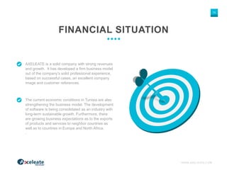 WWW.AXELEATE.COM
13
FINANCIAL SITUATION
AXELEATE is a solid company with strong revenues
and growth. It has developed a firm business model
out of the company’s solid professional experience,
based on successful cases, an excellent company
image and customer references.
The current economic conditions in Tunisia are also
strengthening the business model. The development
of software is being consolidated as an industry with
long-term sustainable growth. Furthermore, there
are growing business expectations as to the exports
of products and services to neighbor countries as
well as to countries in Europe and North Africa.
.
 