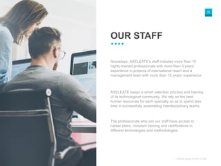 WWW.AXELEATE.COM
18
OUR STAFF
Nowadays, AXELEATE’s staff includes more than 10
highly-trained professionals with more than 5 years’
experience in projects of international reach and a
management team with more than 15 years’ experience.
AXELEATE keeps a smart selection process and training
of its technological community. We rely on the best
human resources for each specialty so as to spend less
time in successfully assembling interdisciplinary teams.
The professionals who join our staff have access to
career plans, constant training and certifications in
different technologies and methodologies.
 