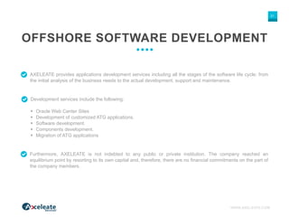 WWW.AXELEATE.COM
21
OFFSHORE SOFTWARE DEVELOPMENT
AXELEATE provides applications development services including all the stages of the software life cycle: from
the initial analysis of the business needs to the actual development, support and maintenance.
Development services include the following:
 Oracle Web Center Sites
 Development of customized ATG applications.
 Software development.
 Components development.
 Migration of ATG applications
Furthermore, AXELEATE is not indebted to any public or private institution. The company reached an
equilibrium point by resorting to its own capital and, therefore, there are no financial commitments on the part of
the company members.
 