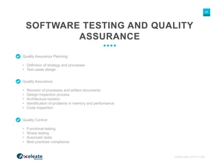 WWW.AXELEATE.COM
25
Quality Assurance Planning:
• Definition of strategy and processes
• Test cases design
SOFTWARE TESTING AND QUALITY
ASSURANCE
Quality Assurance:
• Revision of processes and artifact documents
• Design inspection process
• Architecture revision
• Identification of problems in memory and performance
• Code inspection
Quality Control:
• Functional testing
• Stress testing
• Automatic tests
• Best practices compliance
 
