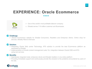 WWW.AXELEATE.COM
35
EXPERIENCE: Oracle Ecommerce
Challenge
 Robust Ecommerce website for Etisalat Consumers, Resellers and Enterprise clients. Online shop for
Devices, Mobility Plans & Services
 One of the world’s most profitable telecom company
 Etisalat serves 11.6 million customer and Businesses
Solution
 Integrating Oracle Web center Technology, ATG solution to provide the best Ecommerce platform as
requested by Etisalat.
 Implementation of Oracle content management suite 12c; integration between Oracle CMS and ATG
using rest services
Benefits
 Seamlessly integrated retail, enterprise clients and Etisalat resellers in one online platform .
 Providing immediate support and continuously provide the answers to the problems encountered by users of
the site.
 