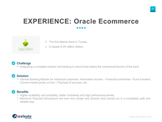 WWW.AXELEATE.COM
37
EXPERIENCE: Oracle Ecommerce
Challenge
 Integrating a complete solution net banking in record time before the commercial launch of the bank.
 The first Islamic bank in Tunisia.
 A capital of 25 million dollars.
Solution
 Internet Banking Module for individual customers: Information access – Financial summaries –Fund transfers
Current market prices on line – Payment of services, etc.
Benefits
 Higher scalability and portability, better modularity and high performance levels.
 Electronic financial transactions are now very simple and dynamic and carried out in a completely safe and
reliable way.
 