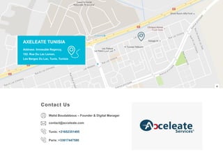 WWW.AXELEATE.COM
38
AXELEATE TUNISIA
Address: Immeuble Regency,
102. Rue Du Lac Leman,
Les Berges Du Lac, Tunis, Tunisia
Contact Us
Tunis: +21652351405
Walid Boudabbous – Founder & Digital Manager
Paris: +33617447580
contact@acceleate.com
 
