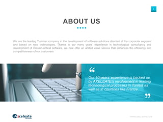 WWW.AXELEATE.COM
4
Our 10 years’ experience is backed up
by AXELEATE’s involvement in leading
technological processes in Tunisia as
well as in countries like France.
ABOUT US
We are the leading Tunisian company in the development of software solutions directed at the corporate segment
and based on new technologies. Thanks to our many years’ experience in technological consultancy and
development of mission-critical software, we now offer an added value service that enhances the efficiency and
competitiveness of our customers
 