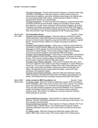 RUBEN GENARO FLORES
Principle E/I Designer : Process and instrument diagrams, programmmable logic
controllers, loop diagrams, fiber-optic systems, junction boxes, wiring and
interconnection diagrams, grounding, hazardous area design and material take-
off using AutoCad 2004 CAD system. Install Production Heater H-1E02 at
Kaparuk DS1E WSAK for Conoco/Phillips.
Principle E/I Designer : Process and instrument diagrams, programmmable logic
controllers (Seimens and Honeywell), heating and ventilation control panels,
loop diagrams, junction boxes, wiring and interconnection diagrams, grounding,
hazardous area design and material take-off using AutoCad 2004 CAD system.
Lead E/I Designer for O & M (Plant Engineering) Group. H & V Repairs 2007 for
GC2, GC3 and GC1 Skid 18 Gas Compressor for BP Prudhoe Bay (WOA).
March 2002 - The Automation Group Houston, Texas
Oct. 2005 Principle Control Systems Designer : Electrical cable tray distribution system
(4160v and below), relay panel layouts and wiring diagrams, motor schematics,
wiring and interconnection diagrams using AutoCad 2002 CAD system. Upgrade
Bently – Nevada Vibration System for multiple compressors at Shell Oil
Company.
Principle Control Systems Designer : Field survey of existing Leeds & Northrop
Combustion Controls Cabinet, Bailey Net 90 Cabinet, Yokogawa Recorders and
Datalogger for DCS upgrade in Coal-Fired Power Plant at Rock River,
Wisconsin for Alliant Energy. This involved creating a Master I/O Database,
wiring and connection diagrams using AutoCad 2002 CAD system.
Principle Control Systems Designer : Field survey of existing Main Control Board
for DCS upgrade in Coal-Fired Power Plant at Columbia, Wisconsin for Alliant
Energy. This involved creating a Master I/O Database, motor schematics, wiring
and connection diagrams AutoCad 2002 CAD system .
Principle Control Systems Designer : Field survey of existing fiber optic, alarm
and CCTV cables for new Central Control Room installation in Valero Refinery at
Texas City. This involved creating a Master Fiber Optic Cable Database, fiber
optic cable routing plans and details, underground conduit routing plan and
details, aboveground conduit routing plans and details, conduit and cable
schedules, and installation details.
Principle Control Systems Designer : Electrical cable tray distribution system
(480v and below), aboveground conduit plans and details, grounding plan and
details, UPS distribution panel schedules using AutoCad 2004 CAD system.
March 2000 - Under contract to MEI Consultants, Inc Houston, Texas
March 2002 Sr. Design Leader : Electrical cable tray distribution system (4160v and below),
4160v switchgear, 480v motor control centers, PLC control cabinet, PLC chassis
layout and wiring diagrams, I/O schematic and wiring diagrams, schematics,
wiring and interconnection diagrams using AutoCad Release 14 for compressor
stations at Plantation Pipeline Company. This required visits to electrical
building vendor, NS Controls, for assistance in wiring of electrical buildings
before shipment to the sites.
Instrument/Electrical Inspector : Field inspector for Teppco at North Houston
Delivery, Terminal, IAH Interface Detector and Junction sites at IAH Airport. This
also included as-built drawings.
Instrument/Electrical Inspector : Field inspector for Teppco at Monee LPG Truck
Loading Facility in Monee, Illinois. This included daily construction reports,
Hazardous-Operation document review, plant check-out, start-up and as-built
drawings.
Sr. Design Leader : Electrical underground distribution system (480v and
below), 480v motor control center, PLC control cabinet, PLC chassis layout
 