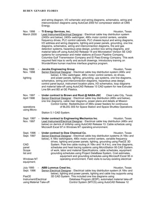 RUBEN GENARO FLORES
and wiring diagram, I/O schematic and wiring diagrams, schematics, wiring and
interconnection diagrams using AutoCad 2000 for compressor station at CMS
Energy.
Nov. 1998 - TI Energy Services, Inc. Houston, Texas
March 2000 Lead Instrument/Electrical Designer : Electrical cable tray distribution system
(2400v and below), 2400v switchgear, 480v motor control centers, variable
frequency drives, PLC control cabinets, PLC chassis layout and wiring diagrams,
I/O address and wiring diagrams, lighting and power panels, grounding, one line
diagrams, schematics, wiring and interconnection diagrams, fire and gas
detection systems, hazardous area design, junction box wiring diagrams, and
material take-off using AutoCAD Release 14 and Microstation Version SE CAD
systems for compressor and meter stations at Exxon Pipeline Company,
Columbia Gulf Transmission Company and El Paso Energy Company. This work
required field trips to verify and as-built drawings. Introductory training on
WonderWare human machine interface graphics program.
May 1998 - Jacobs Engineering Group Houston, Texas
Nov. 1998 Senior Electrical Designer : Electrical cable tray distribution system (480v and
below), 4.16kv switchgear, 480v motor control centers, dc drives,
lighting and power panels, lighting, grounding, ups systems, one line diagrams,
schematics, wiring and interconnection diagrams, hazardous area design,
control panel layout, instrument location plans, I/O schematics, loop diagrams
and material take-off using AutoCAD Release 13 CAD system for new Extruder
Line BA and BD at GE Plastics.
Nov. 1997 - Under contract to Brown and Root @ NASA-JSC Clear Lake City, Texas
April 1998 Senior Electrical Designer : Electrical cable tray distribution (480v and below),
one line diagrams, cable riser diagrams, power plans and details at Mission
Control Center. Redistribution of 480v power feeders for continuous
operations of BLDG 30S for Space Station and Space Shuttles Operations
using Micro-
Station 5.1 CAD System.
Sept. 1997 - Under contract to Engineering Mechanics Inc. Houston, Texas
Nov. 1997 Lead Instrument/Electrical Designer : Electrical cable tray distribution (480v and
below) on derrick of drillship using AutoCAD Release 13. Cable schedule using
Microsoft Excel 97 in Windows NT operating environment.
Sept. 1996 - Under contract to Dow Chemical Co. Houston, Texas
Sept. 1997 Senior Electrical Designer : Electrical cable tray distribution systems (4.16kv and
below), 4.16kv switchgears, 480v motor control centers, variable frequency
drives, lighting and power panels, lighting, grounding using PasCE 3D
CAD System. Pole line cable routing (4.16kv and 14.4 kv), one line diagrams,
panel schedules and heat tracing systems using MicroStation 95 CAD System.
Scope of work, labor and material Specifications, cable schedules, equipment
list and grounding schedules using Project DataBase System. Cost estimates,
equipment and grounding schedules using Microsoft Excel 95 in
Windows NT operating environment. Field visits to survey existing electrical
equipment.
July 1995 - ABB Lummus Crest Inc. Houston, Texas
Sept. 1996 Senior Electrical Designer : Electrical cable tray distribution system (4.16kv and
below), lighting and power panels, lighting and cable tray supports using
PasCE 3D CAD System. This included one line diagrams using
Instrument/Electrical Database Program (IEDP), automated material take-off
using Material Take-off Control System (MTCS).using AutoCAD Release 12
 