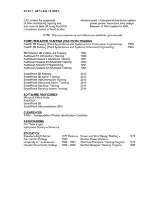 RUBEN GENARO FLORES
CAD system for grassroots ethylene plant. Underground distributon system
(4.16kv and below), lighting and power panels, hazardous area design
and material take-off using AutoCAD Release 12 CAD system for NGL
compressor station in Saudi Arabia.
NOTE : Previous experience and references available upon request.
COMPUTER-AIDED DRAFTING (CAD 2D/3D) TRAINING
PasCE 3D Training (Plant Applications and Systems from Combustion Engineering) 1989
PasCE 3D Training (Plant Applications and Systems Concurrent Engineering) 1995
Microstation 2D Version 4.0 Training 1993
AutoCAD 2.5 Introductory Training 1986
AutoCAD Release 9 Advanced Training 1987
AutoCAD Release 10 Advanced Training 1990
AutoCAD AutoLISP Programming 1991
AutoCAD Release 12 Advanced Training 1994
SmartPlant 3D Training 2013
SmartPlant 3D Admin Training 2013
SmartPlant Instrumentation Training 2013
SmartPlant Instrument Admin Training 2013
SmartPlant Electrical Training 2014
SmartPlant Electrical Admin Training 2014
SOFTWARE PROFICIENCY
Microsoft Office Suite
AutoCAD
SmartPlant 3D
SmartPlant Instrumentation (SPI)
CLEARENCES
TWIC – Transportation Worker Identification Creditials
ASSOCIATIONS
Phi Theta Kappa
Instrument Society of America
EDUCATION
Pasadena High School 1977 Diploma Brown and Root Design Drafting - 1977
San Jacinto College 1980 Bechtel Power Division -
University of Texas Austin 1980 - 1981 Electrical Discipline Training Program 1979
Houston Community College 1997 - 2002 Bechtel Designer Training Program 1981
 