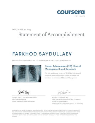 coursera.org
Statement of Accomplishment
DECEMBER 11, 2013
FARKHOD SAYDULLAEV
HAS SUCCESSFULLY COMPLETED THE JOHNS HOPKINS UNIVERSITY'S OFFERING OF
Global Tuberculosis (TB) Clinical
Management and Research
This nine-week course focuses on TB/HIV Co-Infection and
innovative research solutions to address the disease and
introduces an overview on TB Care and Management.
JASON E. FARLEY, PHD, MPH, CRNP, FAAN
ASSISTANT PROFESSOR
JOHNS HOPKINS SCHOOL OF NURSING
RICHARD E. CHAISSON, M.D
DIRECTOR OF THE JOHNS HOPKINS CENTER FOR
TUBERCULOSIS RESEARCH
JOHNS HOPKINS UNIVERSITY SCHOOL OF MEDICINE
PLEASE NOTE: THE ONLINE OFFERING OF THIS CLASS DOES NOT REFLECT THE ENTIRE CURRICULUM OFFERED TO STUDENTS ENROLLED AT
THE JOHNS HOPKINS UNIVERSITY. THIS STATEMENT DOES NOT AFFIRM THAT THIS STUDENT WAS ENROLLED AS A STUDENT AT THE JOHNS
HOPKINS UNIVERSITY IN ANY WAY. IT DOES NOT CONFER A JOHNS HOPKINS UNIVERSITY GRADE; IT DOES NOT CONFER JOHNS HOPKINS
UNIVERSITY CREDIT; IT DOES NOT CONFER A JOHNS HOPKINS UNIVERSITY DEGREE; AND IT DOES NOT VERIFY THE IDENTITY OF THE
STUDENT.
 