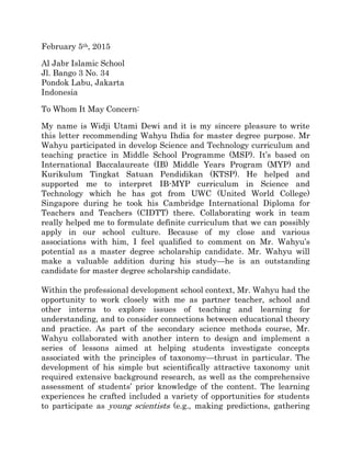 February 5th, 2015
Al Jabr Islamic School
Jl. Bango 3 No. 34
Pondok Labu, Jakarta
Indonesia
To Whom It May Concern:
My name is Widji Utami Dewi and it is my sincere pleasure to write
this letter recommending Wahyu Ihdia for master degree purpose. Mr
Wahyu participated in develop Science and Technology curriculum and
teaching practice in Middle School Programme (MSP). It’s based on
International Baccalaureate (IB) Middle Years Program (MYP) and
Kurikulum Tingkat Satuan Pendidikan (KTSP). He helped and
supported me to interpret IB-MYP curriculum in Science and
Technology which he has got from UWC (United World College)
Singapore during he took his Cambridge International Diploma for
Teachers and Teachers (CIDTT) there. Collaborating work in team
really helped me to formulate definite curriculum that we can possibly
apply in our school culture. Because of my close and various
associations with him, I feel qualified to comment on Mr. Wahyu’s
potential as a master degree scholarship candidate. Mr. Wahyu will
make a valuable addition during his study—he is an outstanding
candidate for master degree scholarship candidate.
Within the professional development school context, Mr. Wahyu had the
opportunity to work closely with me as partner teacher, school and
other interns to explore issues of teaching and learning for
understanding, and to consider connections between educational theory
and practice. As part of the secondary science methods course, Mr.
Wahyu collaborated with another intern to design and implement a
series of lessons aimed at helping students investigate concepts
associated with the principles of taxonomy—thrust in particular. The
development of his simple but scientifically attractive taxonomy unit
required extensive background research, as well as the comprehensive
assessment of students’ prior knowledge of the content. The learning
experiences he crafted included a variety of opportunities for students
to participate as young scientists (e.g., making predictions, gathering
 