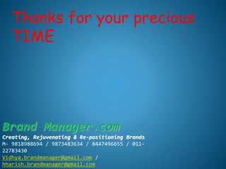 Thanks for your precious
TIME
Brand Manager.com
Creating, Rejuvenating & Re-positioning Brands
M- 9818988694 / 9873483634 / 8447496655 / 011-
22783430
Vidhya.brandmanager@gmail.com /
hharish.brandmanager@gmail.com
 
