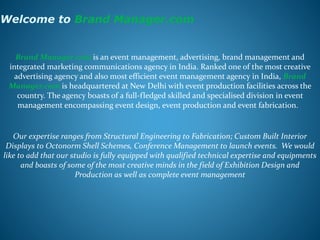 Welcome to Brand Manager.com
Brand Manager.com is an event management, advertising, brand management and
integrated marketing communications agency in India. Ranked one of the most creative
advertising agency and also most efficient event management agency in India, Brand
Manager.com is headquartered at New Delhi with event production facilities across the
country. The agency boasts of a full-fledged skilled and specialised division in event
management encompassing event design, event production and event fabrication.
Our expertise ranges from Structural Engineering to Fabrication; Custom Built Interior
Displays to Octonorm Shell Schemes, Conference Management to launch events. We would
like to add that our studio is fully equipped with qualified technical expertise and equipments
and boasts of some of the most creative minds in the field of Exhibition Design and
Production as well as complete event management
 
