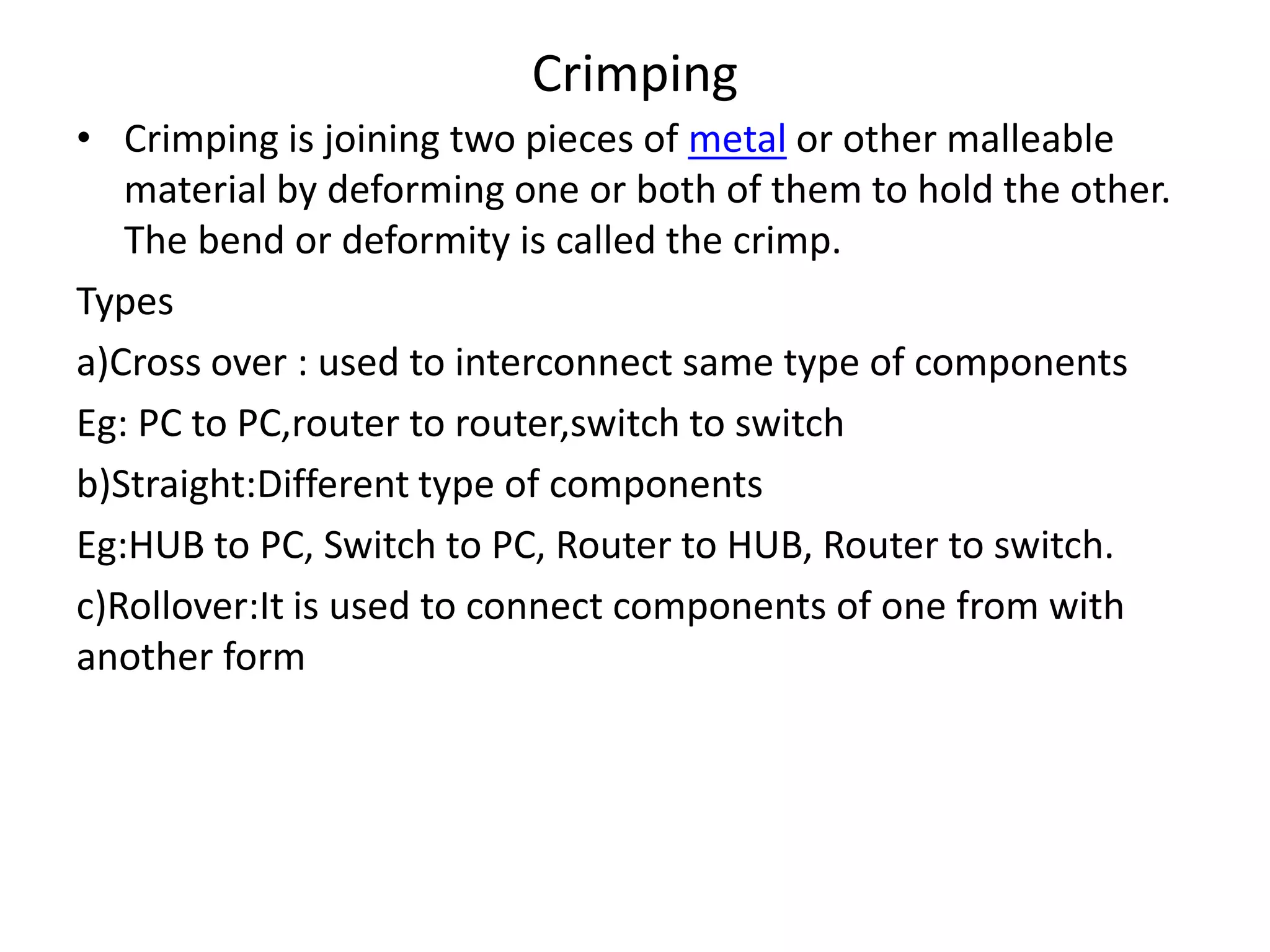 Crimping
• Crimping is joining two pieces of metal or other malleable
material by deforming one or both of them to hold the other.
The bend or deformity is called the crimp.
Types
a)Cross over : used to interconnect same type of components
Eg: PC to PC,router to router,switch to switch
b)Straight:Different type of components
Eg:HUB to PC, Switch to PC, Router to HUB, Router to switch.
c)Rollover:It is used to connect components of one from with
another form
 