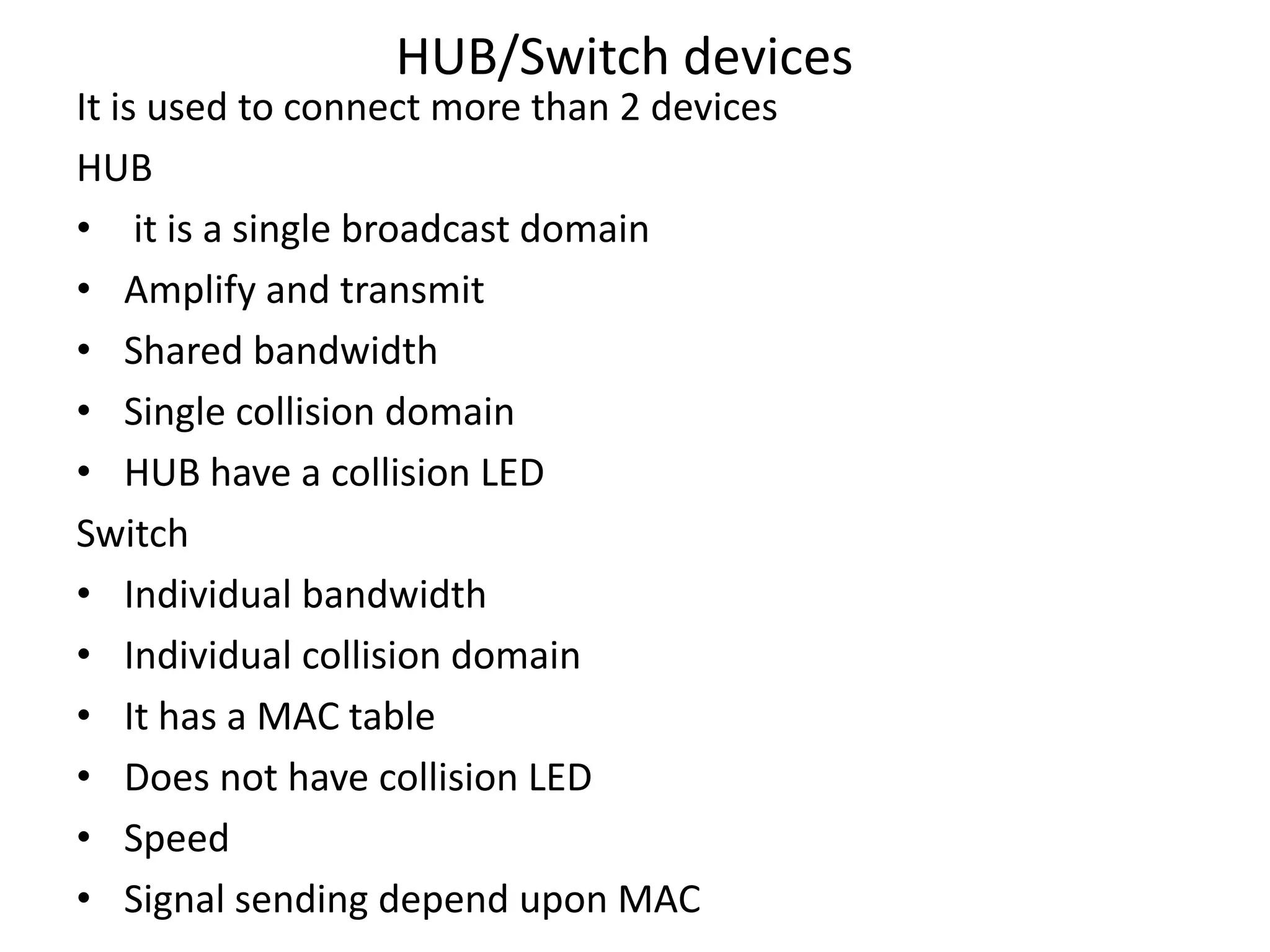 HUB/Switch devices
It is used to connect more than 2 devices
HUB
• it is a single broadcast domain
• Amplify and transmit
• Shared bandwidth
• Single collision domain
• HUB have a collision LED
Switch
• Individual bandwidth
• Individual collision domain
• It has a MAC table
• Does not have collision LED
• Speed
• Signal sending depend upon MAC
 