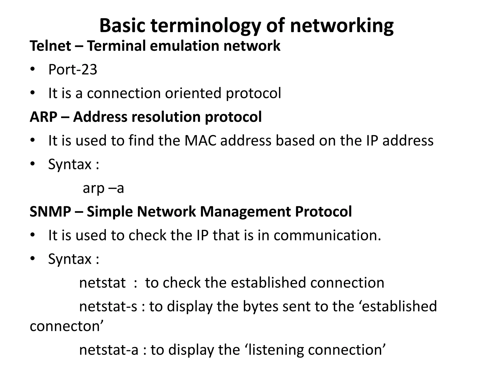 Basic terminology of networking
Telnet – Terminal emulation network
• Port-23
• It is a connection oriented protocol
ARP – Address resolution protocol
• It is used to find the MAC address based on the IP address
• Syntax :
arp –a
SNMP – Simple Network Management Protocol
• It is used to check the IP that is in communication.
• Syntax :
netstat : to check the established connection
netstat-s : to display the bytes sent to the ‘established
connecton’
netstat-a : to display the ‘listening connection’
 