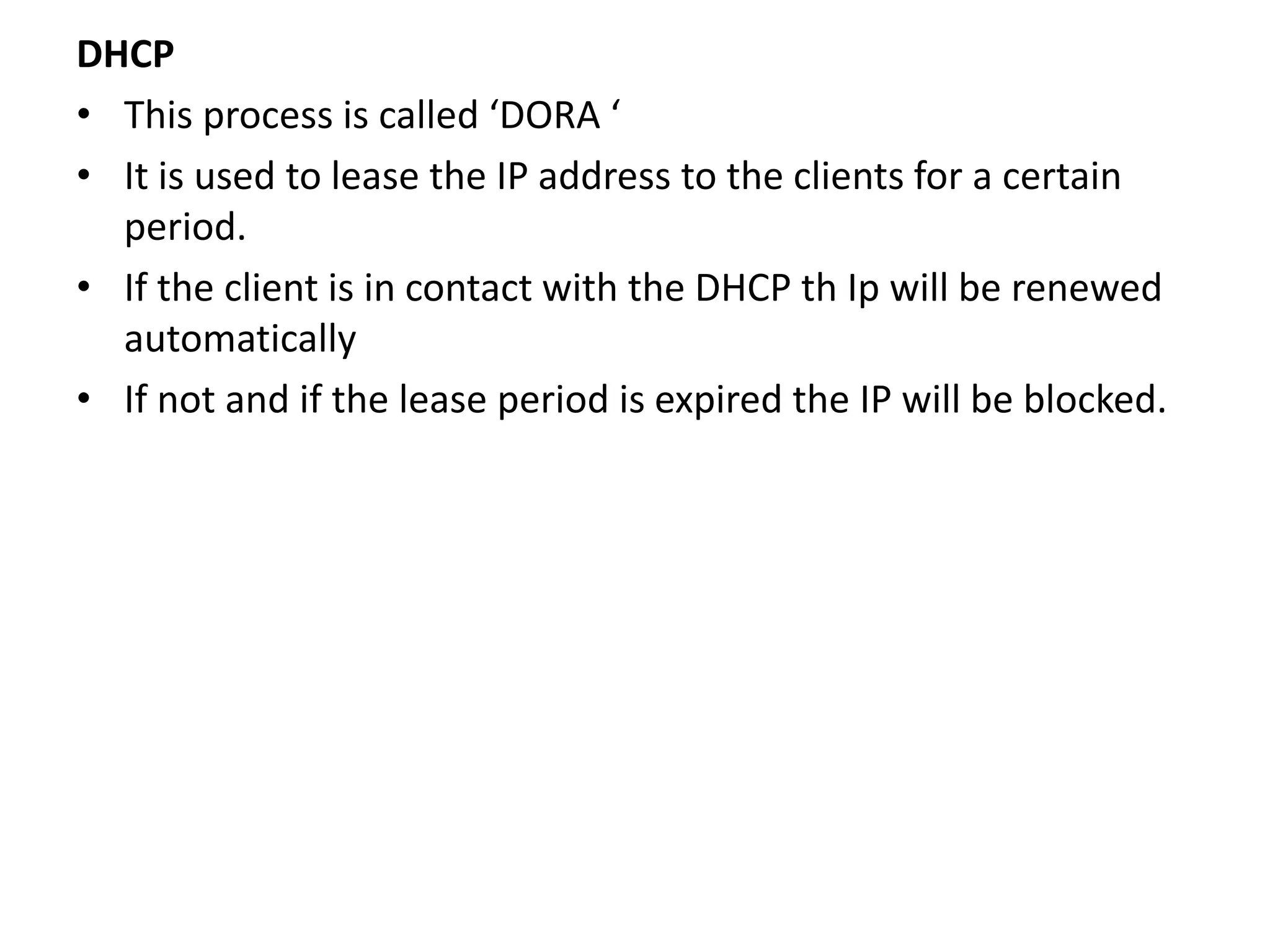 DHCP
• This process is called ‘DORA ‘
• It is used to lease the IP address to the clients for a certain
period.
• If the client is in contact with the DHCP th Ip will be renewed
automatically
• If not and if the lease period is expired the IP will be blocked.
 