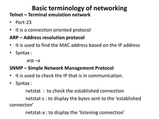 Basic terminology of networking
Telnet – Terminal emulation network
• Port-23
• It is a connection oriented protocol
ARP – Address resolution protocol
• It is used to find the MAC address based on the IP address
• Syntax :
arp –a
SNMP – Simple Network Management Protocol
• It is used to check the IP that is in communication.
• Syntax :
netstat : to check the established connection
netstat-s : to display the bytes sent to the ‘established
connecton’
netstat-a : to display the ‘listening connection’
 