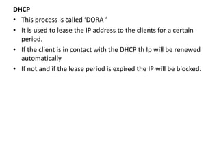 DHCP
• This process is called ‘DORA ‘
• It is used to lease the IP address to the clients for a certain
period.
• If the client is in contact with the DHCP th Ip will be renewed
automatically
• If not and if the lease period is expired the IP will be blocked.
 