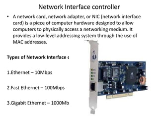 Network Interface controller
• A network card, network adapter, or NIC (network interface
card) is a piece of computer hardware designed to allow
computers to physically access a networking medium. It
provides a low-level addressing system through the use of
MAC addresses.
Types of Network Interface card
1.Ethernet – 10Mbps
2.Fast Ethernet – 100Mbps
3.Gigabit Ethernet – 1000Mbps
 