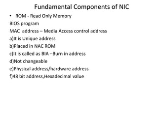 Fundamental Components of NIC
• ROM - Read Only Memory
BIOS program
MAC address – Media Access control address
a)It is Unique address
b)Placed in NAC ROM
c)It is called as BIA –Burn in address
d)Not changeable
e)Physical address/hardware address
f)48 bit address,Hexadecimal value
 