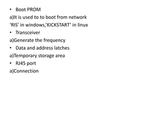 • Boot PROM
a)It is used to to boot from network
‘RIS’ in windows,’KICKSTART’ in linux
• Transceiver
a)Generate the frequency
• Data and address latches
a)Temporary storage area
• RJ45 port
a)Connection
 