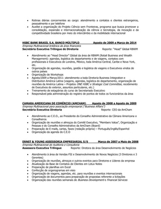  Rotinas diárias concernentes ao cargo: atendimento a contatos e clientes estrangeiros,
pessoalmente e por telefone
 Auxiliei a organização do Projeto Ciência sem Fronteiras, programa que busca promover a
consolidação, expansão e internacionalização da ciência e tecnologia, da inovação e da
competitividade brasileira por meio do intercâmbio e da mobilidade internacional
HSBC BANK BRASIL S.A. BANCO MÚLTIPLO Agosto de 2009 a Março de 2014
Empresa Multinacional britânica da área financeira
Secretária Executiva Trilingue de Diretoria Reporte: “Head” Global RBWM
 Atendimento ao “Head Director” Global da área de RBWM (Retail Business and Wealth
Management): agendas, logística do departamento e de viagens, contatos com
profissionais e Executivos de Londres, México, toda América Central, Caribe e Nova York,
etc.
 Organização de agendas, reuniões, gestão e logística de viagens e Executivos vindos de
outros países
 Organização de Workshops
 Agosto/2009 a Março/2011: atendimento a toda Diretoria Business Integration e
Distribution América Latina (viagens, agendas, logística do departamento, organização de
reuniões da América Latina – Projetos ONE HSBC e Strategic Cost Committee, recebimento
de Executivos do exterior, assuntos particulares, etc.)
 Treinamento de estagiárias do curso de Secretariado Executivo
 Responsável pela administração do registro de pontos de todos os funcionários da área
CAMARA AMERICANA DE COMÉRCIO (AMCHAM) Agosto de 2008 a Agosto de 2009
Empresa Multinacional para associação empresarial (“Business Affairs”)
Secretária Executiva Diretoria Reporte: CEO da AmCham
 Atendimento ao C.E.O., ao Presidente do Conselho Administrativo da Câmara Americana e
Conselheiros
 Organização de reuniões e almoços do Comitê Executivo, “Members Value”, Organização e
Pessoas e do Conselho Administrativo da AmCham (Board)
 Preparação de E-mails, cartas, faxes (redação própria) – Português/Inglês/Espanhol
 Organização da agenda do C.E.O
ERNST & YOUNG ASSESSORIA EMPRESARIAL S/S Março de 2007 a Maio de 2008
Empresa Multinacional de Auditoria e Consultoria
Assessora Executiva Trilingue Reporte: Diretora da área Desenvolvimento de Negócios
 Atendimento à área de Vendas FSI e Desenvolvimento de Novos Negócios (3 Diretores e 3
Gerentes)
 Organização de reuniões, almoços e outros eventos para Diretores e Líderes da empresa
 Atualização da Base de Contatos de Clientes em Lotus Notes
 Preparação de planilhas em Excel
 Confecção de organogramas em visio
 Organização de viagens, agendas, etc. para reuniões e eventos internacionais
 Organização de documentos para preparação de propostas referente a licitações
 Organização das reuniões semanais de Business Development e Financial Services
 